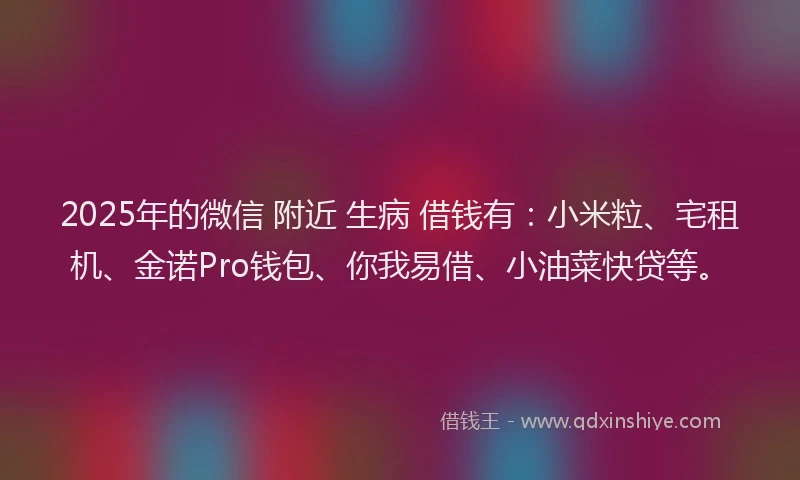 2025年的微信 附近 生病 借钱有：小米粒、宅租机、金诺Pro钱包、你我易借、小油菜快贷等。