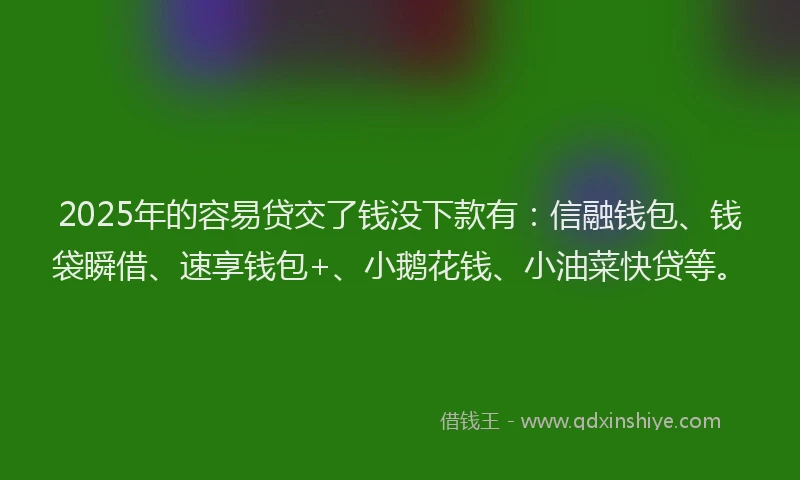 2025年的容易贷交了钱没下款有：信融钱包、钱袋瞬借、速享钱包+、小鹅花钱、小油菜快贷等。