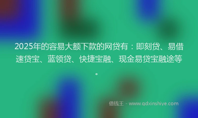 2025年的容易大额下款的网贷有：即刻贷、易借速贷宝、蓝领贷、快捷宝融、现金易贷宝融途等。