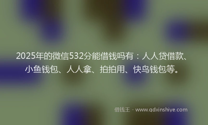 2025年的微信532分能借钱吗有：人人贷借款、小鱼钱包、人人拿、拍拍用、快鸟钱包等。