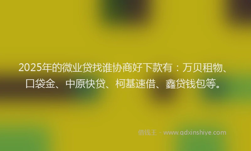 2025年的微业贷找谁协商好下款有：万贝租物、口袋金、中原快贷、柯基速借、鑫贷钱包等。