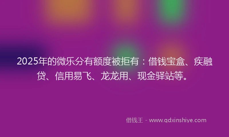 2025年的微乐分有额度被拒有：借钱宝盒、疾融贷、信用易飞、龙龙用、现金驿站等。
