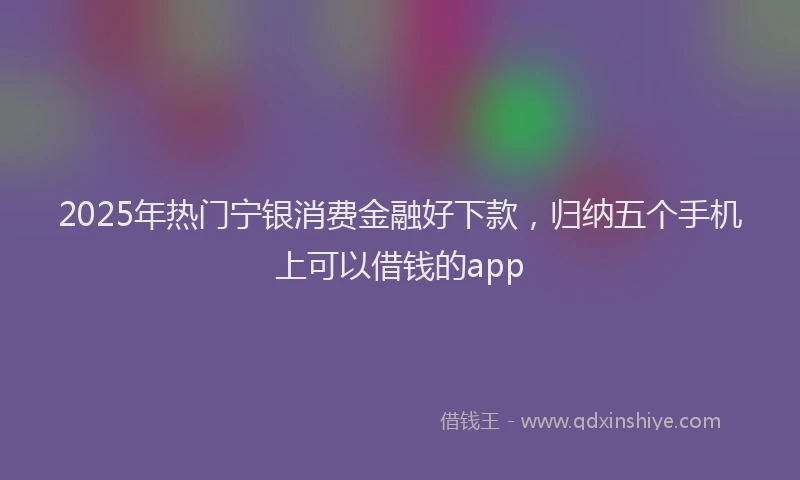 2025年热门宁银消费金融好下款，归纳五个手机上可以借钱的app