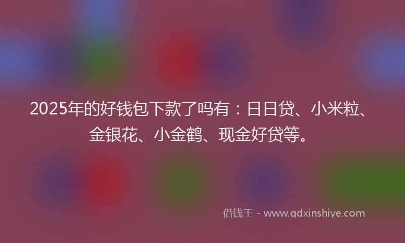 2025年的好钱包下款了吗有：日日贷、小米粒、金银花、小金鹤、现金好贷等。