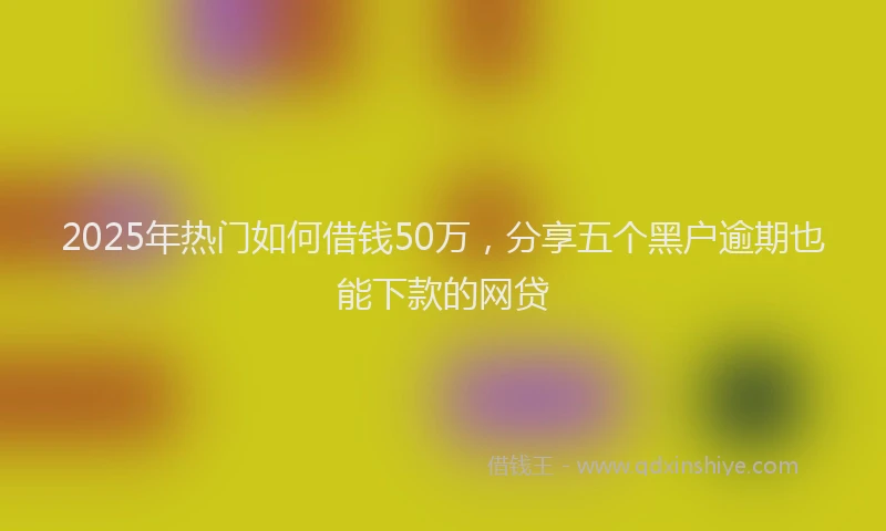 2025年热门如何借钱50万，分享五个黑户逾期也能下款的网贷