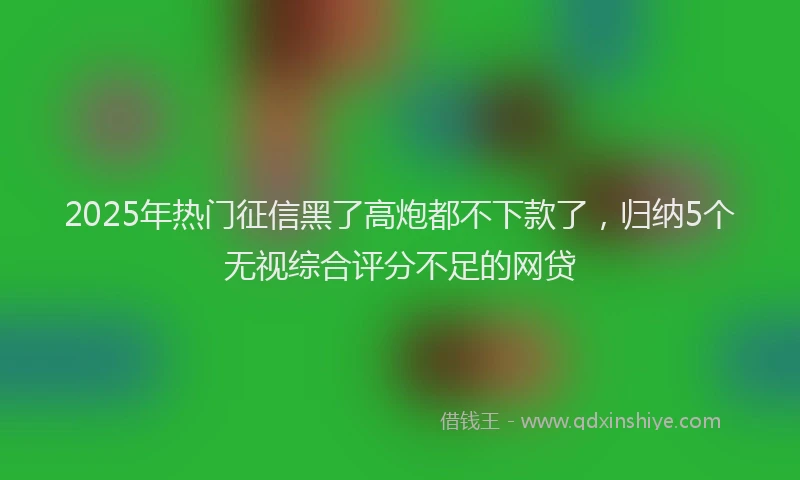 2025年热门征信黑了高炮都不下款了，归纳5个无视综合评分不足的网贷