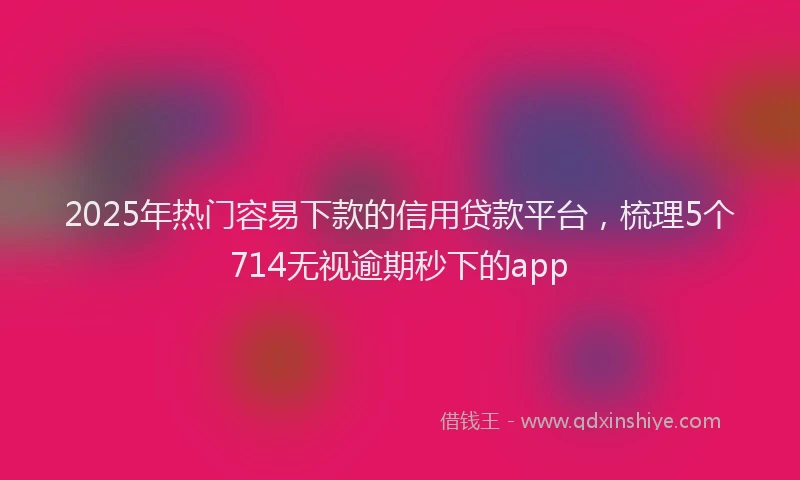 2025年热门容易下款的信用贷款平台，梳理5个714无视逾期秒下的app