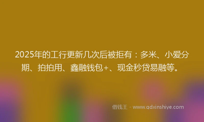 2025年的工行更新几次后被拒有：多米、小爱分期、拍拍用、鑫融钱包+、现金秒贷易融等。
