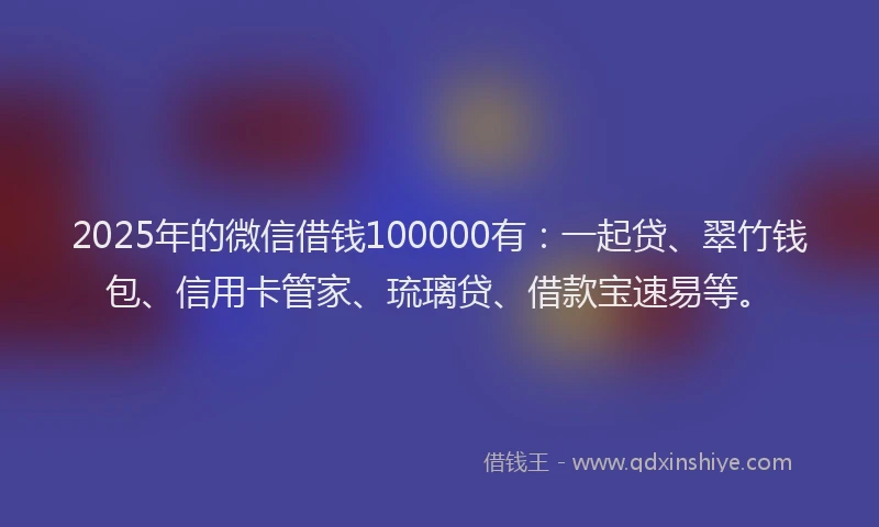 2025年的微信借钱100000有：一起贷、翠竹钱包、信用卡管家、琉璃贷、借款宝速易等。