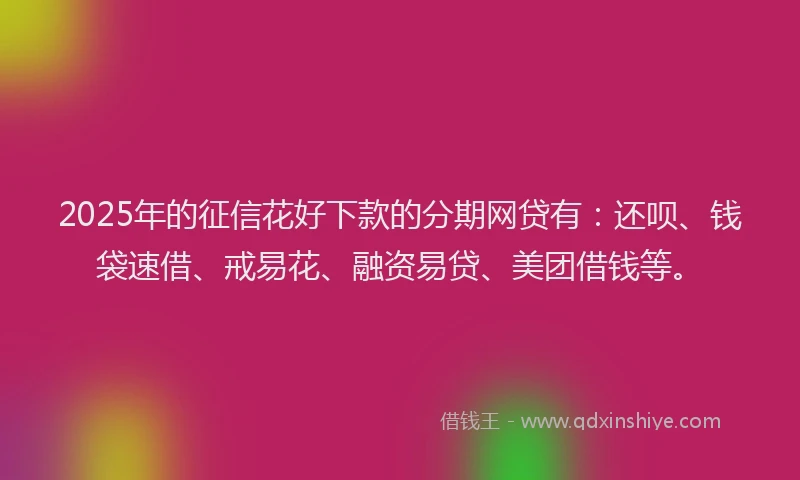 2025年的征信花好下款的分期网贷有：还呗、钱袋速借、戒易花、融资易贷、美团借钱等。