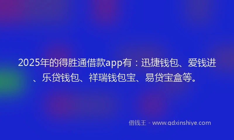2025年的得胜通借款app有：迅捷钱包、爱钱进、乐贷钱包、祥瑞钱包宝、易贷宝盒等。