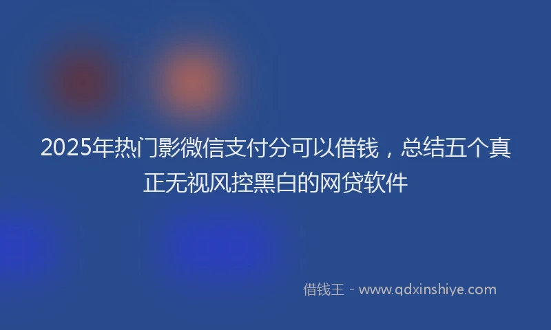 2025年热门影微信支付分可以借钱，总结五个真正无视风控黑白的网贷软件