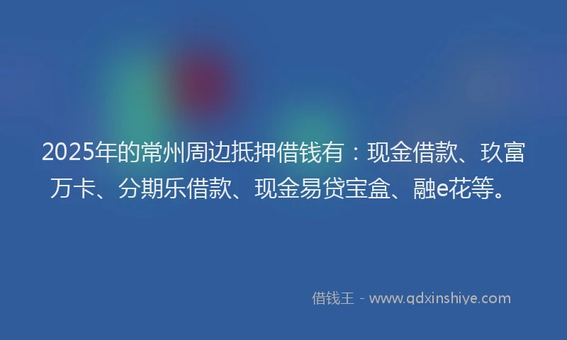 2025年的常州周边抵押借钱有：现金借款、玖富万卡、分期乐借款、现金易贷宝盒、融e花等。