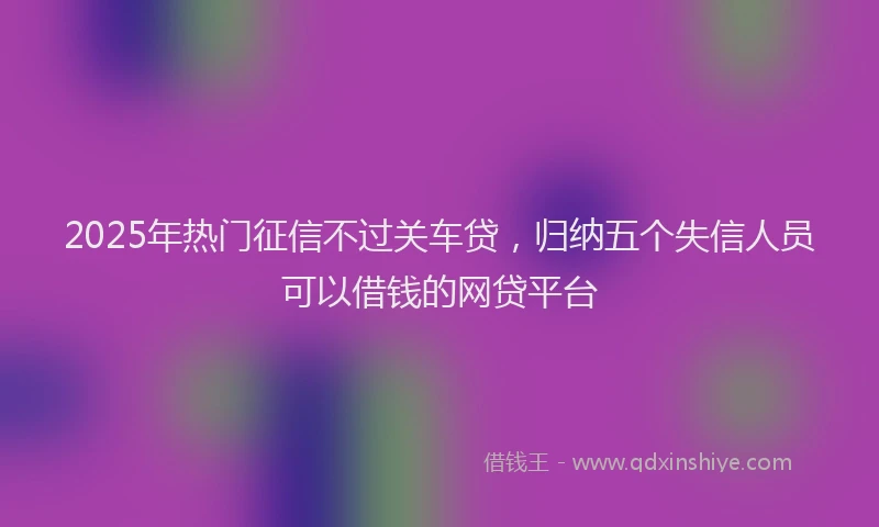 2025年热门征信不过关车贷，归纳五个失信人员可以借钱的网贷平台