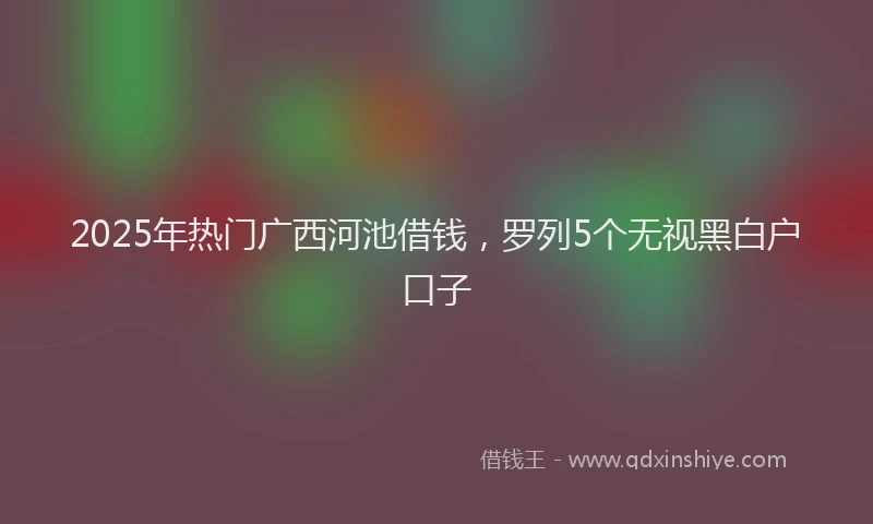 2025年热门广西河池借钱，罗列5个无视黑白户口子