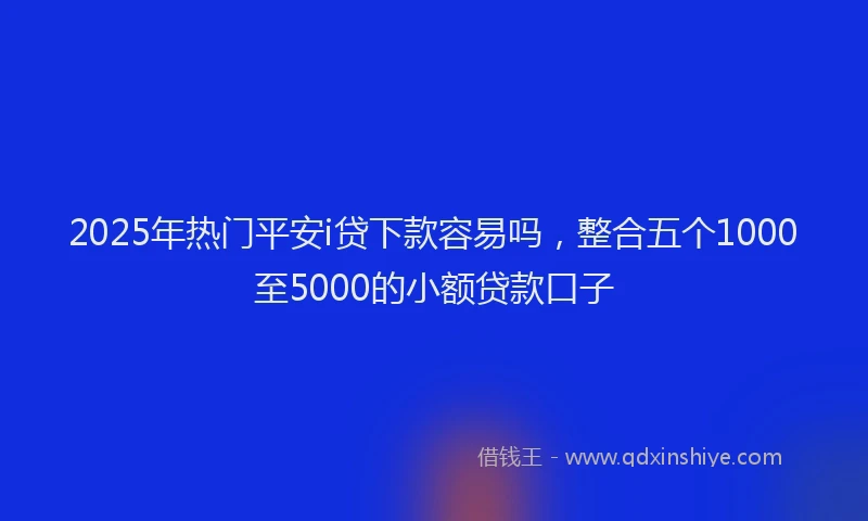 2025年热门平安i贷下款容易吗，整合五个1000至5000的小额贷款口子
