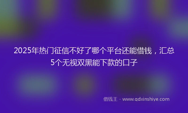 2025年热门征信不好了哪个平台还能借钱，汇总5个无视双黑能下款的口子