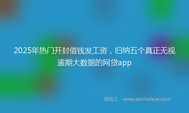 2025年热门开封借钱发工资，归纳五个真正无视逾期大数据的网贷app