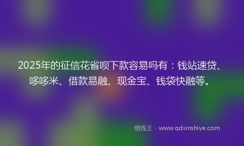 2025年的征信花省呗下款容易吗有：钱站速贷、哆哆米、借款易融、现金宝、钱袋快融等。