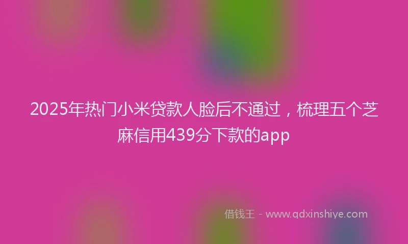 2025年热门小米贷款人脸后不通过，梳理五个芝麻信用439分下款的app