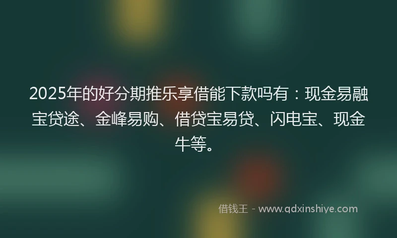 2025年的好分期推乐享借能下款吗有：现金易融宝贷途、金峰易购、借贷宝易贷、闪电宝、现金牛等。
