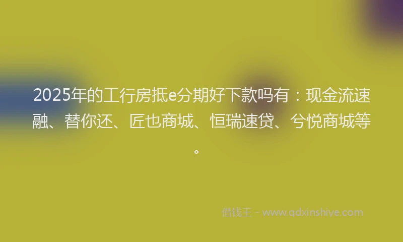 2025年的工行房抵e分期好下款吗有：现金流速融、替你还、匠也商城、恒瑞速贷、兮悦商城等。