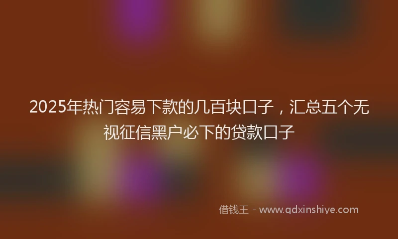 2025年热门容易下款的几百块口子，汇总五个无视征信黑户必下的贷款口子
