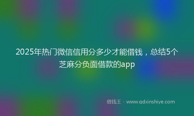 2025年热门微信信用分多少才能借钱，总结5个芝麻分负面借款的app