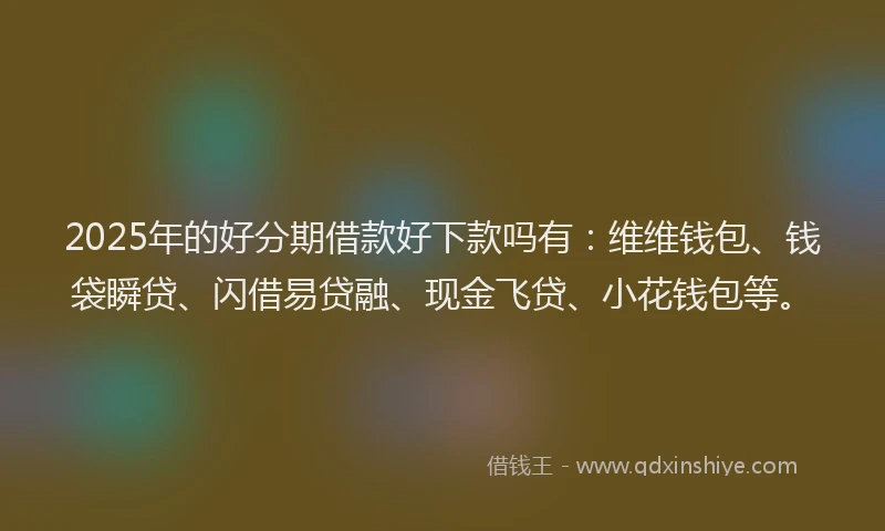 2025年的好分期借款好下款吗有：维维钱包、钱袋瞬贷、闪借易贷融、现金飞贷、小花钱包等。