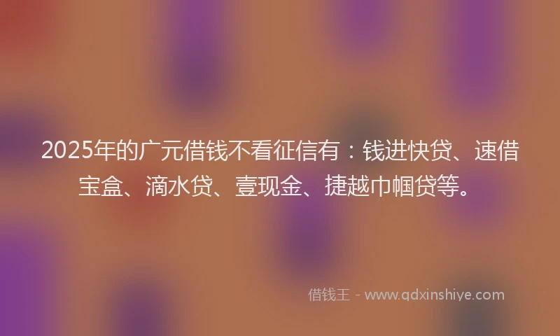 2025年的广元借钱不看征信有：钱进快贷、速借宝盒、滴水贷、壹现金、捷越巾帼贷等。