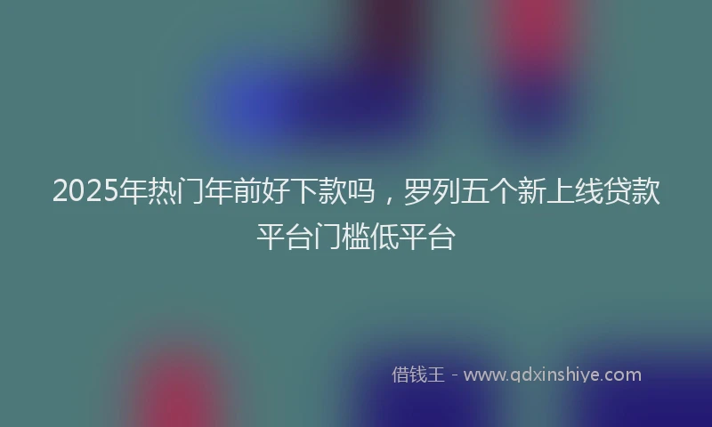 2025年热门年前好下款吗，罗列五个新上线贷款平台门槛低平台