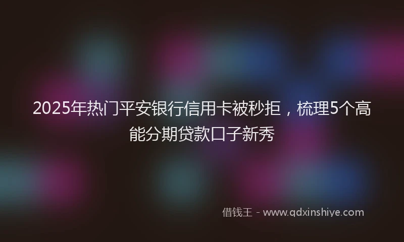 2025年热门平安银行信用卡被秒拒，梳理5个高能分期贷款口子新秀
