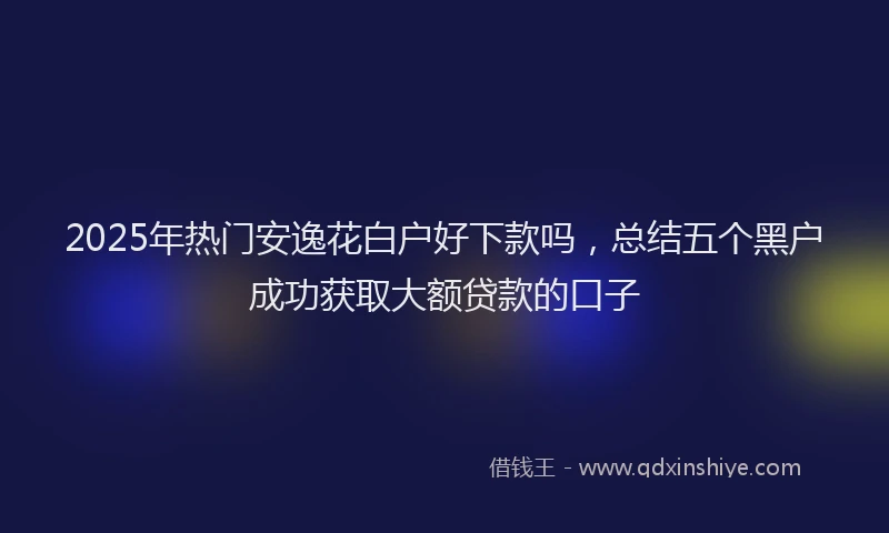 2025年热门安逸花白户好下款吗，总结五个黑户成功获取大额贷款的口子