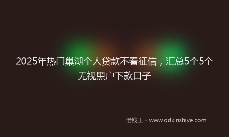 2025年热门巢湖个人贷款不看征信，汇总5个5个无视黑户下款口子