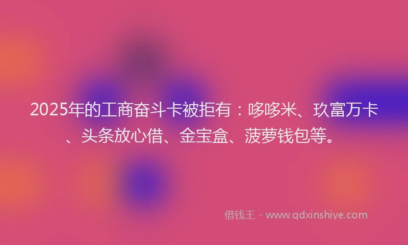 2025年的工商奋斗卡被拒有：哆哆米、玖富万卡、头条放心借、金宝盒、菠萝钱包等。
