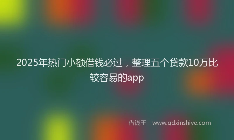 2025年热门小额借钱必过，整理五个贷款10万比较容易的app