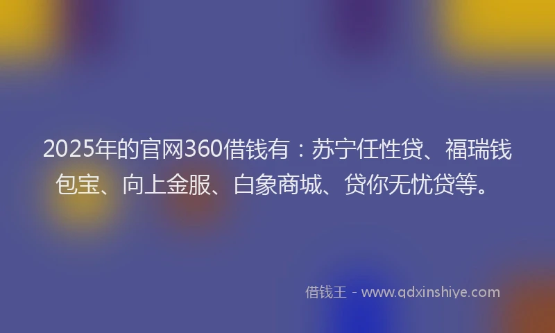 2025年的官网360借钱有：苏宁任性贷、福瑞钱包宝、向上金服、白象商城、贷你无忧贷等。