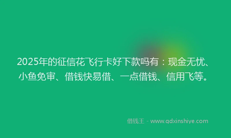 2025年的征信花飞行卡好下款吗有：现金无忧、小鱼免审、借钱快易借、一点借钱、信用飞等。
