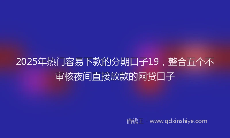 2025年热门容易下款的分期口子19，整合五个不审核夜间直接放款的网贷口子