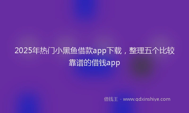 2025年热门小黑鱼借款app下载，整理五个比较靠谱的借钱app