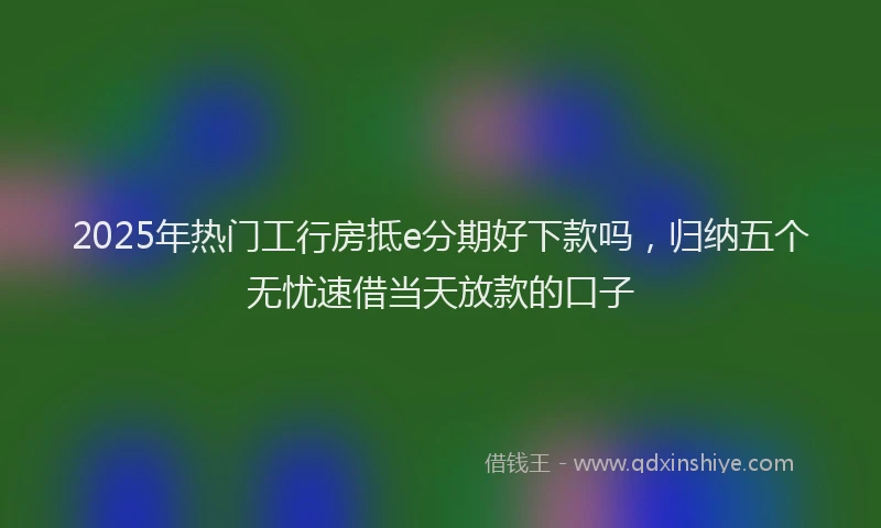 2025年热门工行房抵e分期好下款吗，归纳五个无忧速借当天放款的口子