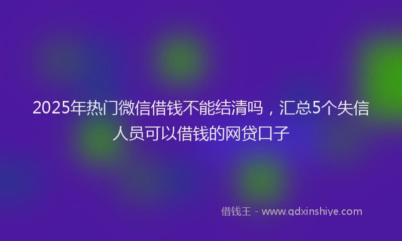 2025年热门微信借钱不能结清吗，汇总5个失信人员可以借钱的网贷口子