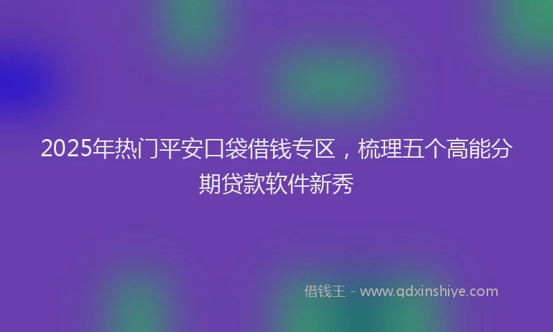 2025年热门平安口袋借钱专区，梳理五个高能分期贷款软件新秀