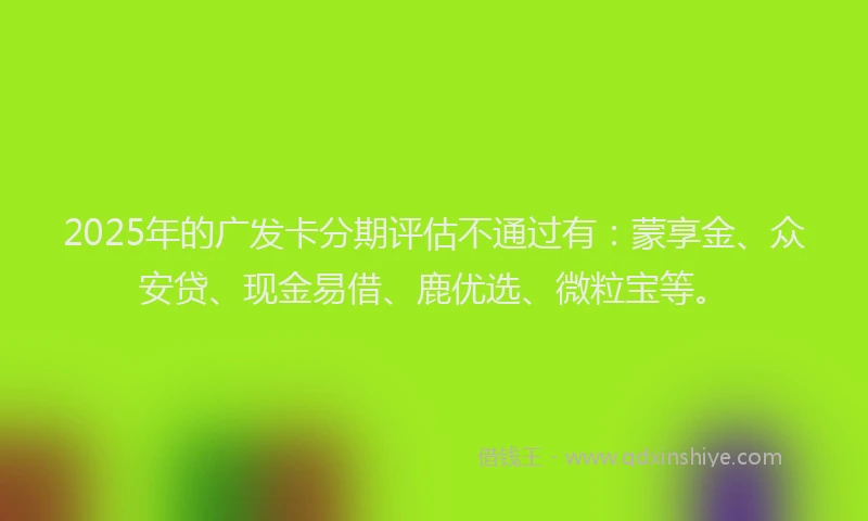 2025年的广发卡分期评估不通过有：蒙享金、众安贷、现金易借、鹿优选、微粒宝等。