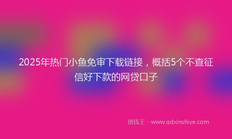 2025年热门小鱼免审下载链接，概括5个不查征信好下款的网贷口子