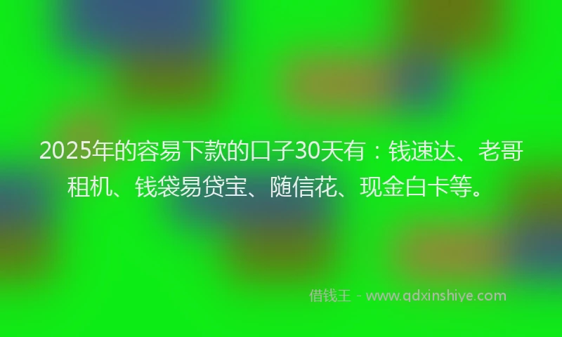 2025年的容易下款的口子30天有：钱速达、老哥租机、钱袋易贷宝、随信花、现金白卡等。