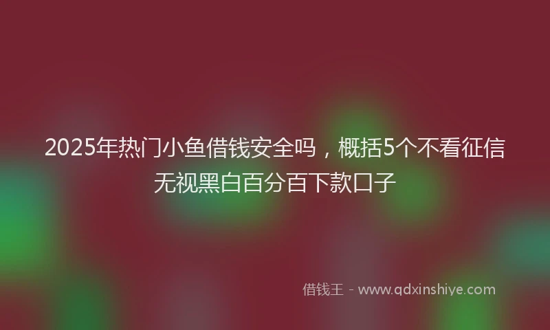 2025年热门小鱼借钱安全吗，概括5个不看征信无视黑白百分百下款口子
