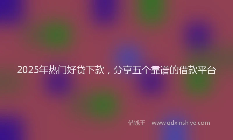2025年热门好贷下款，分享五个靠谱的借款平台