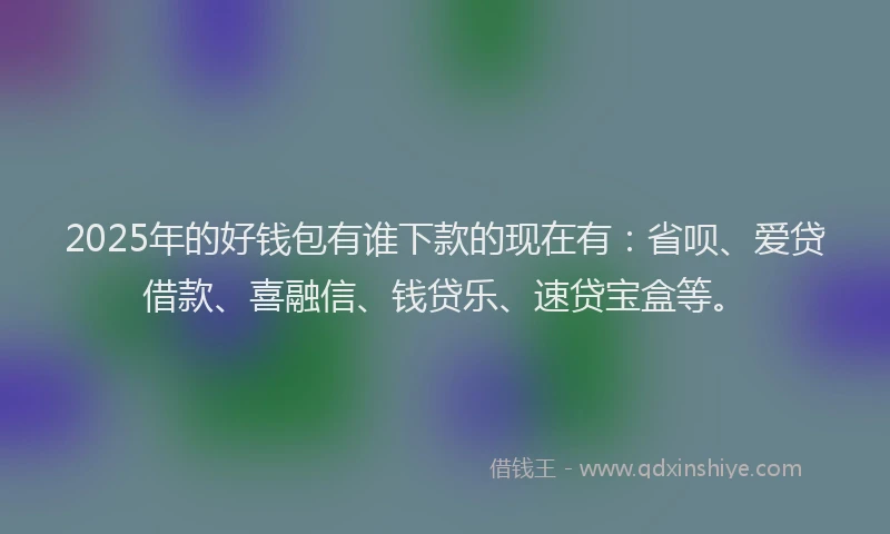 2025年的好钱包有谁下款的现在有：省呗、爱贷借款、喜融信、钱贷乐、速贷宝盒等。