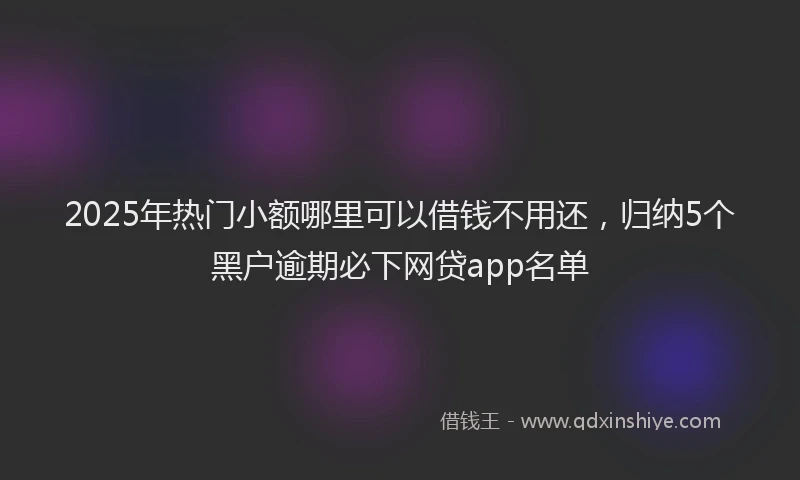 2025年热门小额哪里可以借钱不用还，归纳5个黑户逾期必下网贷app名单